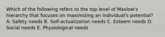 Which of the following refers to the top level of​ Maslow's hierarchy that focuses on maximizing an​ individual's potential? A. Safety needs B. Self-actualization needs C. Esteem needs D. Social needs E. Physiological needs