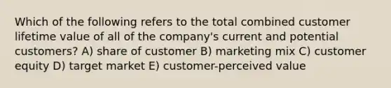 Which of the following refers to the total combined customer lifetime value of all of the company's current and potential customers? A) share of customer B) marketing mix C) customer equity D) target market E) customer-perceived value