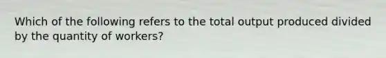 Which of the following refers to the total output produced divided by the quantity of workers?