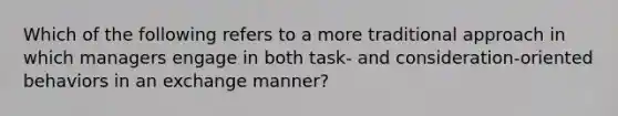 Which of the following refers to a more traditional approach in which managers engage in both task- and consideration-oriented behaviors in an exchange manner?