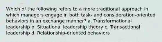 Which of the following refers to a more traditional approach in which managers engage in both task- and consideration-oriented behaviors in an exchange manner? a. Transformational leadership b. Situational leadership theory c. Transactional leadership d. Relationship-oriented behaviors