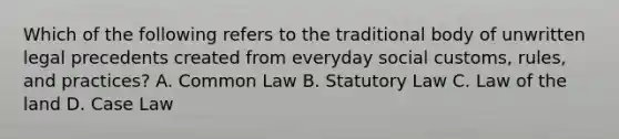 Which of the following refers to the traditional body of unwritten legal precedents created from everyday social customs, rules, and practices? A. Common Law B. Statutory Law C. Law of the land D. Case Law