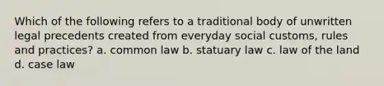 Which of the following refers to a traditional body of unwritten legal precedents created from everyday social customs, rules and practices? a. common law b. statuary law c. law of the land d. case law