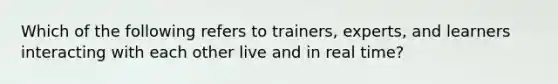 Which of the following refers to trainers, experts, and learners interacting with each other live and in real time?