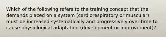 Which of the following refers to the training concept that the demands placed on a system (cardiorespiratory or muscular) must be increased systematically and progressively over time to cause physiological adaptation (development or improvement)?