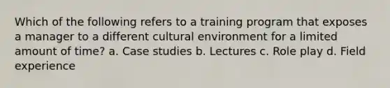 Which of the following refers to a training program that exposes a manager to a different cultural environment for a limited amount of time? a. Case studies b. Lectures c. Role play d. Field experience