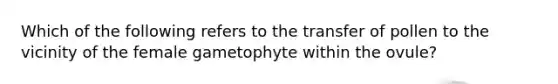 Which of the following refers to the transfer of pollen to the vicinity of the female gametophyte within the ovule?