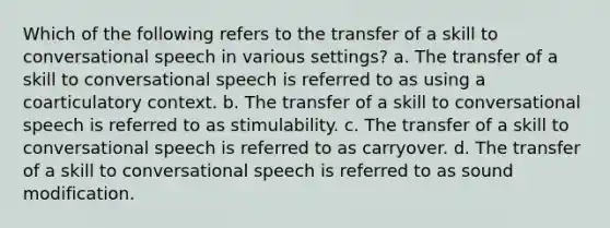 Which of the following refers to the transfer of a skill to conversational speech in various settings? a. The transfer of a skill to conversational speech is referred to as using a coarticulatory context. b. The transfer of a skill to conversational speech is referred to as stimulability. c. The transfer of a skill to conversational speech is referred to as carryover. d. The transfer of a skill to conversational speech is referred to as sound modification.