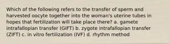 Which of the following refers to the transfer of sperm and harvested oocyte together into the woman's uterine tubes in hopes that fertilization will take place there? a. gamete intrafallopian transfer (GIFT) b. zygote intrafallopian transfer (ZIFT) c. in vitro fertilization (IVF) d. rhythm method