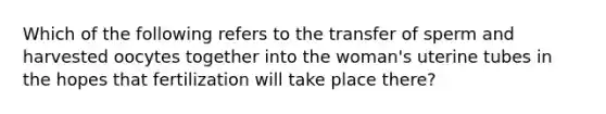 Which of the following refers to the transfer of sperm and harvested oocytes together into the woman's uterine tubes in the hopes that fertilization will take place there?