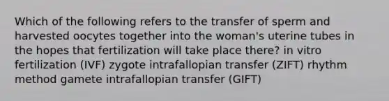 Which of the following refers to the transfer of sperm and harvested oocytes together into the woman's uterine tubes in the hopes that fertilization will take place there? in vitro fertilization (IVF) zygote intrafallopian transfer (ZIFT) rhythm method gamete intrafallopian transfer (GIFT)