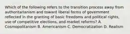 Which of the following refers to the transition process away from authoritarianism and toward liberal forms of government reflected in the granting of basic freedoms and political rights, use of competitive elections, and market reforms? A. Cosmopolitanism B. Americanism C. Democratization D. Realism