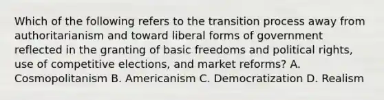 Which of the following refers to the transition process away from authoritarianism and toward liberal forms of government reflected in the granting of basic freedoms and political rights, use of competitive elections, and market reforms? A. Cosmopolitanism B. Americanism C. Democratization D. Realism