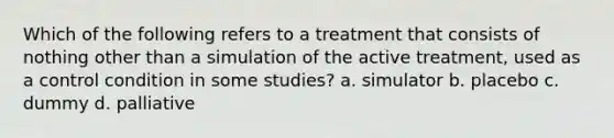 Which of the following refers to a treatment that consists of nothing other than a simulation of the active treatment, used as a control condition in some studies? a. simulator b. placebo c. dummy d. palliative