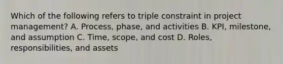 Which of the following refers to triple constraint in project management? A. Process, phase, and activities B. KPI, milestone, and assumption C. Time, scope, and cost D. Roles, responsibilities, and assets