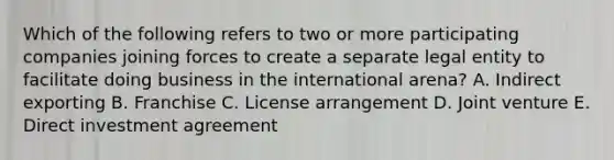 Which of the following refers to two or more participating companies joining forces to create a separate legal entity to facilitate doing business in the international arena? A. Indirect exporting B. Franchise C. License arrangement D. Joint venture E. Direct investment agreement