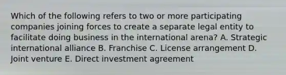 Which of the following refers to two or more participating companies joining forces to create a separate legal entity to facilitate doing business in the international arena? A. Strategic international alliance B. Franchise C. License arrangement D. Joint venture E. Direct investment agreement