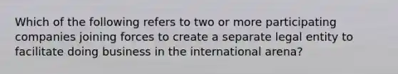 Which of the following refers to two or more participating companies joining forces to create a separate legal entity to facilitate doing business in the international arena?