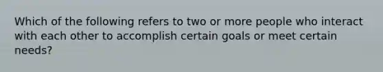 Which of the following refers to two or more people who interact with each other to accomplish certain goals or meet certain needs?