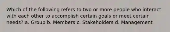 Which of the following refers to two or more people who interact with each other to accomplish certain goals or meet certain needs? a. Group b. Members c. Stakeholders d. Management