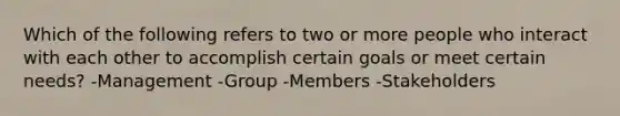 Which of the following refers to two or more people who interact with each other to accomplish certain goals or meet certain needs? -Management -Group -Members -Stakeholders