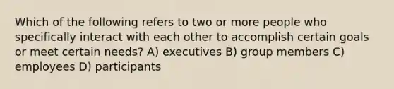 Which of the following refers to two or more people who specifically interact with each other to accomplish certain goals or meet certain needs? A) executives B) group members C) employees D) participants