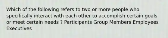 Which of the following refers to two or more people who specifically interact with each other to accomplish certain goals or meet certain needs ? Participants Group Members Employees Executives