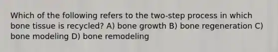 Which of the following refers to the two-step process in which bone tissue is recycled? A) bone growth B) bone regeneration C) bone modeling D) bone remodeling