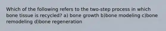 Which of the following refers to the two-step process in which bone tissue is recycled? a) bone growth b)bone modeling c)bone remodeling d)bone regeneration