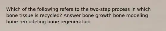 Which of the following refers to the two-step process in which bone tissue is recycled? Answer bone growth bone modeling bone remodeling bone regeneration