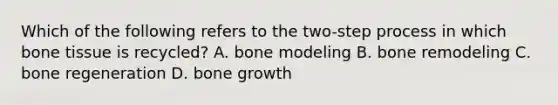 Which of the following refers to the two-step process in which bone tissue is recycled? A. bone modeling B. bone remodeling C. bone regeneration D. bone growth