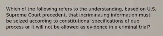 Which of the following refers to the understanding, based on U.S. Supreme Court precedent, that incriminating information must be seized according to constitutional specifications of due process or it will not be allowed as evidence in a criminal trial?