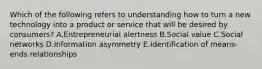 Which of the following refers to understanding how to turn a new technology into a product or service that will be desired by​ consumers? A.Entrepreneurial alertness B.Social value C.Social networks D.Information asymmetry E.Identification of means-ends relationships