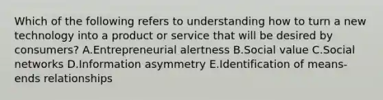 Which of the following refers to understanding how to turn a new technology into a product or service that will be desired by​ consumers? A.Entrepreneurial alertness B.Social value C.Social networks D.Information asymmetry E.Identification of means-ends relationships