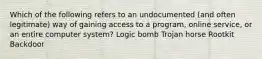 Which of the following refers to an undocumented (and often legitimate) way of gaining access to a program, online service, or an entire computer system? Logic bomb Trojan horse Rootkit Backdoor