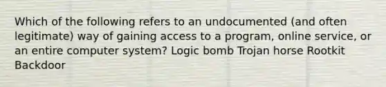 Which of the following refers to an undocumented (and often legitimate) way of gaining access to a program, online service, or an entire computer system? Logic bomb Trojan horse Rootkit Backdoor