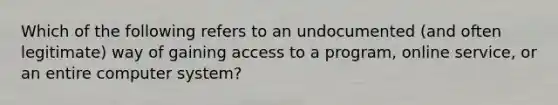 Which of the following refers to an undocumented (and often legitimate) way of gaining access to a program, online service, or an entire computer system?