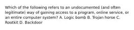 Which of the following refers to an undocumented (and often legitimate) way of gaining access to a program, online service, or an entire computer system? A. Logic bomb B. Trojan horse C. Rootkit D. Backdoor