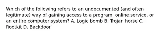 Which of the following refers to an undocumented (and often legitimate) way of gaining access to a program, online service, or an entire computer system? A. Logic bomb B. Trojan horse C. Rootkit D. Backdoor