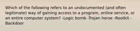 Which of the following refers to an undocumented (and often legitimate) way of gaining access to a program, online service, or an entire computer system? -Logic bomb -Trojan horse -Rootkit -Backdoor