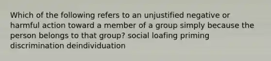 Which of the following refers to an unjustified negative or harmful action toward a member of a group simply because the person belongs to that group? social loafing priming discrimination deindividuation