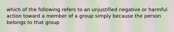 which of the following refers to an unjustified negative or harmful action toward a member of a group simply because the person belongs to that group