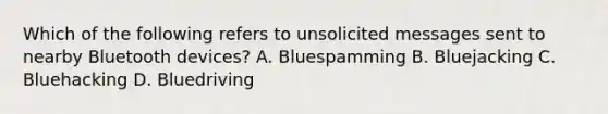 Which of the following refers to unsolicited messages sent to nearby Bluetooth devices? A. Bluespamming B. Bluejacking C. Bluehacking D. Bluedriving