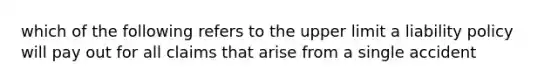 which of the following refers to the upper limit a liability policy will pay out for all claims that arise from a single accident