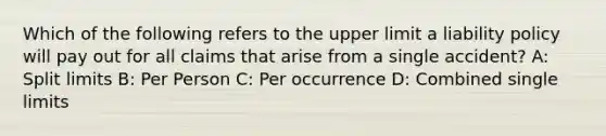 Which of the following refers to the upper limit a liability policy will pay out for all claims that arise from a single accident? A: Split limits B: Per Person C: Per occurrence D: Combined single limits