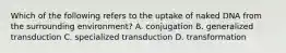 Which of the following refers to the uptake of naked DNA from the surrounding environment? A. conjugation B. generalized transduction C. specialized transduction D. transformation