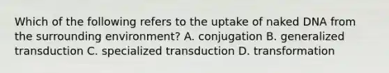 Which of the following refers to the uptake of naked DNA from the surrounding environment? A. conjugation B. generalized transduction C. specialized transduction D. transformation