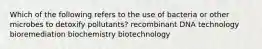 Which of the following refers to the use of bacteria or other microbes to detoxify pollutants? recombinant DNA technology bioremediation biochemistry biotechnology