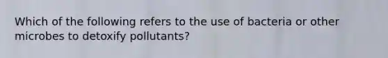 Which of the following refers to the use of bacteria or other microbes to detoxify pollutants?