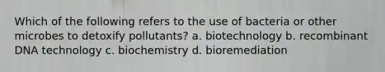 Which of the following refers to the use of bacteria or other microbes to detoxify pollutants? a. biotechnology b. recombinant DNA technology c. biochemistry d. bioremediation